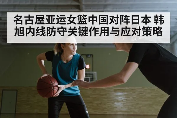名古屋亚运女篮中国对阵日本 韩旭内线防守关键作用与应对策略