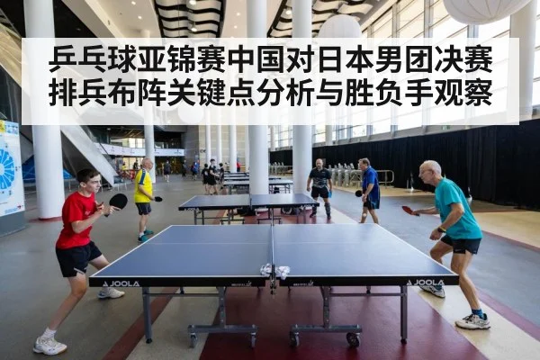 乒乓球亚锦赛中国对日本男团决赛排兵布阵关键点分析与胜负手观察