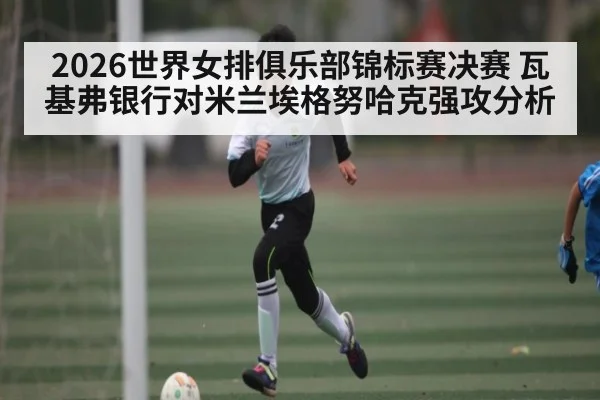 2026世界女排俱乐部锦标赛决赛 瓦基弗银行对米兰埃格努哈克强攻分析